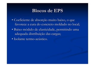 Blocos de EPSBlocos de EPS
•• Coeficiente de absorCoeficiente de absorçção muito baixo, o queão muito baixo, o que
favorece a cura do concreto moldado no local;favorece a cura do concreto moldado no local;
•• Baixo mBaixo móódulo de elasticidade, permitindo umadulo de elasticidade, permitindo uma
adequada distribuiadequada distribuiçção das cargas;ão das cargas;
•• Isolante termoIsolante termo--acacúústico.stico.
 