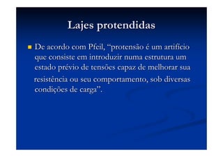 Lajes protendidasLajes protendidas
De acordo com Pfeil,De acordo com Pfeil, ““protensãoprotensão éé um artifum artifííciocio
que consiste em introduzir numa estrutura umque consiste em introduzir numa estrutura um
estado prestado préévio de tensões capaz de melhorar suavio de tensões capaz de melhorar sua
resistência ou seu comportamento, sob diversasresistência ou seu comportamento, sob diversas
condicondiçções de cargaões de carga””..
 