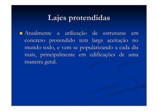Lajes protendidasLajes protendidas
Atualmente a utilizaAtualmente a utilizaçção de estruturas emão de estruturas em
concreto protendido tem larga aceitaconcreto protendido tem larga aceitaçção noão no
mundo todo, e vem se popularizando a cada diamundo todo, e vem se popularizando a cada dia
mais, principalmente em edificamais, principalmente em edificaçções de umaões de uma
maneira geral.maneira geral.
 