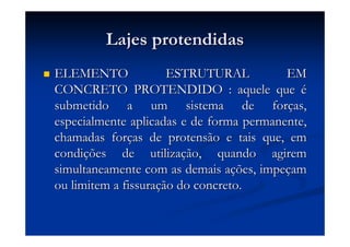 Lajes protendidasLajes protendidas
ELEMENTO ESTRUTURAL EMELEMENTO ESTRUTURAL EM
CONCRETO PROTENDIDO : aquele queCONCRETO PROTENDIDO : aquele que éé
submetido a um sistema de forsubmetido a um sistema de forçças,as,
especialmente aplicadas e de forma permanente,especialmente aplicadas e de forma permanente,
chamadas forchamadas forçças de protensão e tais que, emas de protensão e tais que, em
condicondiçções de utilizaões de utilizaçção, quando agiremão, quando agirem
simultaneamente com as demais asimultaneamente com as demais açções, impeões, impeççamam
ou limitem a fissuraou limitem a fissuraçção do concreto.ão do concreto.
 