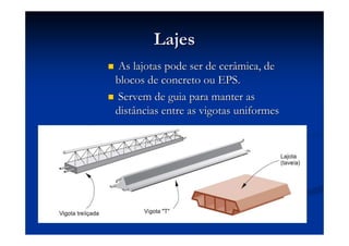 LajesLajes
As lajotas pode ser de cerâmica, deAs lajotas pode ser de cerâmica, de
blocos de concreto ou EPS.blocos de concreto ou EPS.
Servem de guia para manter asServem de guia para manter as
distâncias entre as vigotas uniformesdistâncias entre as vigotas uniformes
 