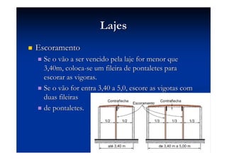 LajesLajes
EscoramentoEscoramento
Se o vão a ser vencido pela laje for menor queSe o vão a ser vencido pela laje for menor que
3,40m, coloca3,40m, coloca--se um fileira de pontaletes parase um fileira de pontaletes para
escorar as vigoras.escorar as vigoras.
Se o vão for entra 3,40 a 5,0, escore as vigotas comSe o vão for entra 3,40 a 5,0, escore as vigotas com
duas fileirasduas fileiras
de pontaletes.de pontaletes.
 