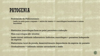 ▪ Probóscide do Flebotomíneo:
▪ lesão na pele para o repasto + saliva do inseto => macrófagos/monócitos e outros
leucótitos
▪ Histiócitos (macrófagos fixos na pele) permitem a infecção
▪ Mais macrófagos são atraídos
▪ Lesão inicial: infiltrado inflamatório: linfócitos, macrófagos + parasitos; Independe
da espécie
▪ Histiocioma: local da picada, desenvolvimento dependente da espécie do parasito
▪ Gradualmente + infiltrado celular circundando a lesão
 