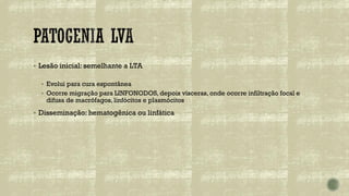 ▪ Lesão inicial: semelhante a LTA
▪ Evolui para cura espontânea
▪ Ocorre migração para LINFONODOS, depois vísceras, onde ocorre infiltração focal e
difusa de macrófagos, linfócitos e plasmócitos
▪ Disseminação: hematogênica ou linfática
 