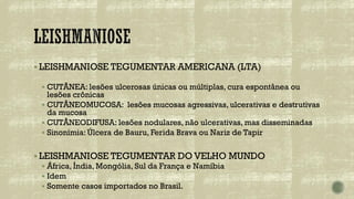 ▪ LEISHMANIOSE TEGUMENTAR AMERICANA (LTA)
▪ CUTÂNEA: lesões ulcerosas únicas ou múltiplas, cura espontânea ou
lesões crônicas
▪ CUTÂNEOMUCOSA: lesões mucosas agressivas, ulcerativas e destrutivas
da mucosa
▪ CUTÂNEODIFUSA: lesões nodulares, não ulcerativas, mas disseminadas
▪ Sinonímia: Úlcera de Bauru, Ferida Brava ou Nariz de Tapir
▪ LEISHMANIOSE TEGUMENTAR DO VELHO MUNDO
▪ África, Índia, Mongólia, Sul da França e Namíbia
▪ Idem
▪ Somente casos importados no Brasil.
 