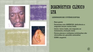▪ LEISHMANIOSE CUTÂNEODIFUSA
▪ Rara grave
▪ Pacientes com ANERGIA: deficiência a
resposta imune contra leish.
▪ Início: única lesão, má resposta ao
tratamento, evolução lenta
▪ Forma placas e múltiplas nodulações não
ulceradas em grandes extensões
▪ IDRM: negativa
 