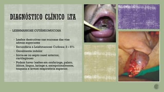 ▪ LEISHMANIOSE CUTÂNEOMUCOSA
▪ Lesões destrutivas nas mucosas das vias
aéreas superiores
▪ Secundária a Leishmaniose Cutânea: 3 – 6%
▪ Geralmente indolor
▪ Inicia-se no septo nasal anterior,
cartilaginoso
▪ Podem haver lesões em orofaringe, palato,
lábios, língua, laringe e, excepcionalmente,
traqueia e árvore respiratória superior.
 