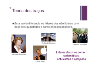 +
    Teoria dos traços

       Esta teoria diferencia os líderes dos não líderes com
       base nas qualidades e características pessoais.




                              Richard Branson
                                                             Nelson Mandela



                                                Líderes descritos como
    Margaret Thatcher
                                                      carismáticos,
                                                 entusiastas e corajosos
                        Steve Jobs
 
