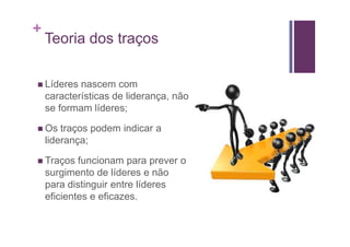 +
    Teoria dos traços

    Líderes nascem com
    características de liderança, não
    se formam líderes;

    Os traços podem indicar a
    liderança;

    Traços funcionam para prever o
    surgimento de líderes e não
    para distinguir entre líderes
    eficientes e eficazes.
 