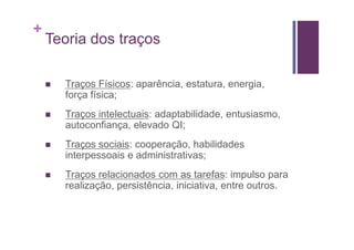 +
    Teoria dos traços

      Traços Físicos: aparência, estatura, energia,
      força física;
      Traços intelectuais: adaptabilidade, entusiasmo,
      autoconfiança, elevado QI;
      Traços sociais: cooperação, habilidades
      interpessoais e administrativas;
      Traços relacionados com as tarefas: impulso para
      realização, persistência, iniciativa, entre outros.
 