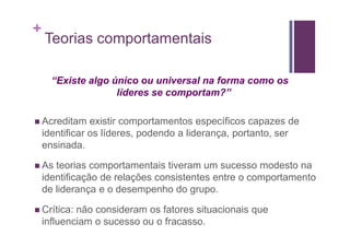 +
    Teorias comportamentais

      “Existe algo único ou universal na forma como os
                    líderes se comportam?”

    Acreditam existir comportamentos específicos capazes de
    identificar os líderes, podendo a liderança, portanto, ser
    ensinada.

    As teorias comportamentais tiveram um sucesso modesto na
    identificação de relações consistentes entre o comportamento
    de liderança e o desempenho do grupo.

    Crítica: não consideram os fatores situacionais que
    influenciam o sucesso ou o fracasso.
 