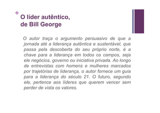 +
    O líder autêntico,
    de Bill George

    O autor traça o argumento persuasivo de que a
    jornada até a liderança autêntica e sustentável, que
    passa pela descoberta do seu próprio norte, é a
    chave para a liderança em todos os campos, seja
    ele negócios, governo ou iniciativa privada. Ao longo
    de entrevistas com homens e mulheres marcados
    por trajetórias de liderança, o autor fornece um guia
    para a liderança do século 21. O futuro, segundo
    ele, pertence aos líderes que querem vencer sem
    perder de vista os valores.
 