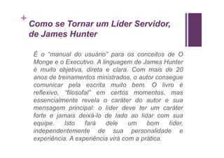 +
    Como se Tornar um Líder Servidor,
    de James Hunter

     É o “manual do usuário” para os conceitos de O
     Monge e o Executivo. A linguagem de James Hunter
     é muito objetiva, direta e clara. Com mais de 20
     anos de treinamentos ministrados, o autor consegue
     comunicar pela escrita muito bem. O livro é
     reflexivo, “filosofal” em certos momentos, mas
     essencialmente revela o caráter do autor e sua
     mensagem principal: o líder deve ter um caráter
     forte e jamais deixá-lo de lado ao lidar com sua
     equipe.    Isto    fará  dele     um    bom    líder,
     independentemente de sua personalidade e
     experiência. A experiência virá com a prática.
 
