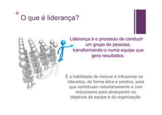+
    O que é liderança?

                   Liderança é o processo de conduzir
                          um grupo de pessoas,
                    transformando-o numa equipe que
                             gera resultados.



                 É a habilidade de motivar e influenciar os
                  liderados, de forma ética e positiva, para
                    que contribuam voluntariamente e com
                       entusiasmo para alcançarem os
                    objetivos da equipe e da organização.
 