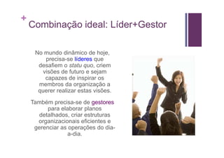 +
    Combinação ideal: Líder+Gestor

     No mundo dinâmico de hoje,
         precisa-se líderes que
      desafiem o statu quo, criem
        visões de futuro e sejam
         capazes de inspirar os
      membros da organização a
      querer realizar estas visões.
    Também precisa-se de gestores
          para elaborar planos
       detalhados, criar estruturas
      organizacionais eficientes e
     gerenciar as operações do dia-
                  a-dia.
 