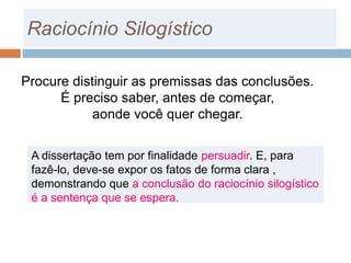 Procure distinguir as premissas das conclusões.
É preciso saber, antes de começar,
aonde você quer chegar.
Raciocínio Silogístico
A dissertação tem por finalidade persuadir. E, para
fazê-lo, deve-se expor os fatos de forma clara ,
demonstrando que a conclusão do raciocínio silogístico
é a sentença que se espera.
 