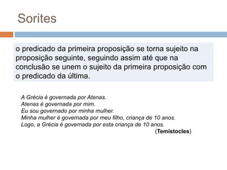 o predicado da primeira proposição se torna sujeito na
proposição seguinte, seguindo assim até que na
conclusão se unem o sujeito da primeira proposição com
o predicado da última.
Sorites
A Grécia é governada por Atenas.
Atenas é governada por mim.
Eu sou governado por minha mulher.
Minha mulher é governada por meu filho, criança de 10 anos.
Logo, a Grécia é governada por esta criança de 10 anos.
(Temístocles)
 