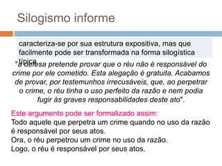 Este argumento pode ser formalizado assim:
Todo aquele que perpetra um crime quando no uso da razão
é responsável por seus atos.
Ora, o réu perpetrou um crime no uso da razão.
Logo, o réu é responsável por seus atos.
Silogismo informe
caracteriza-se por sua estrutura expositiva, mas que
facilmente pode ser transformada na forma silogística
típica ."a defesa pretende provar que o réu não é responsável do
crime por ele cometido. Esta alegação é gratuita. Acabamos
de provar, por testemunhos irrecusáveis, que, ao perpetrar
o crime, o réu tinha o uso perfeito da razão e nem podia
fugir às graves responsabilidades deste ato".
 