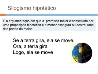 Silogismo hipotético
É a argumentação em que a premissa maior é constituída por
uma proposição hipotética e a menor assegura ou destrói uma
das partes da maior.
Se a terra gira, ela se move.
Ora, a terra gira
Logo, ela se move
 