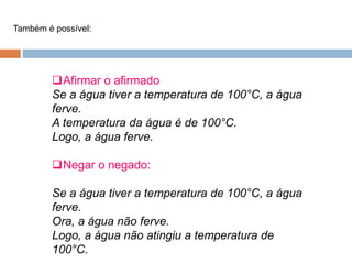 Afirmar o afirmado
Se a água tiver a temperatura de 100°C, a água
ferve.
A temperatura da água é de 100°C.
Logo, a água ferve.
Negar o negado:
Se a água tiver a temperatura de 100°C, a água
ferve.
Ora, a água não ferve.
Logo, a água não atingiu a temperatura de
100°C.
Também é possível:
 