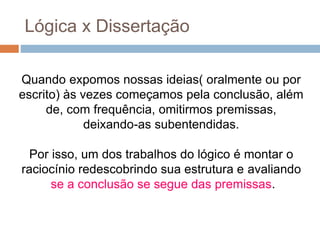 Quando expomos nossas ideias( oralmente ou por
escrito) às vezes começamos pela conclusão, além
de, com frequência, omitirmos premissas,
deixando-as subentendidas.
Por isso, um dos trabalhos do lógico é montar o
raciocínio redescobrindo sua estrutura e avaliando
se a conclusão se segue das premissas.
Lógica x Dissertação
 