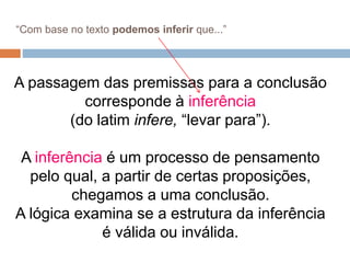 A passagem das premissas para a conclusão
corresponde à inferência
(do latim infere, “levar para”).
A inferência é um processo de pensamento
pelo qual, a partir de certas proposições,
chegamos a uma conclusão.
A lógica examina se a estrutura da inferência
é válida ou inválida.
“Com base no texto podemos inferir que...”
 