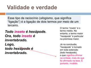 Todo inseto é hexápode.
Ora, todo inseto é
invertebrado.
Logo,
todo hexápode é
invertebrado.
Validade e verdade
Esse tipo de raciocínio (silogismo, que significa
“ligação”) é a ligação de dois termos por meio de um
terceiro.
O termo “inseto” é o
termo médio. No
entanto, o termo maior
“hexápode” é particular
na premissa maior.
Já na conclusão,
“hexápode” é tomado
em toda extensão
(todo hexápode),
o que significa afirmar
na síntese, mais do que
foi afirmado na tese. É
portanto, inválido.
 
