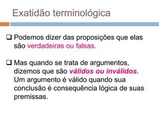  Podemos dizer das proposições que elas
são verdadeiras ou falsas.
 Mas quando se trata de argumentos,
dizemos que são válidos ou inválidos.
Um argumento é válido quando sua
conclusão é consequência lógica de suas
premissas.
Exatidão terminológica
 