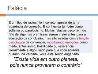 "Existe vida em outro planeta,
pois nunca provaram o contrário"
É um tipo de raciocínio incorreto, apesar de ter a
aparência de correção. É conhecida também como
sofisma ou paralogismo. Muitas falácias decorrem do
fato de algumas premissas serem irrelevantes para a
aceitação da conclusão, mas são usadas com a função
psicológica de convencer, mobilizando emoções como
medo, entusiasmo, hostilidade ou reverência.
Geralmente é algo usado para que você acredite,
quando, na verdade, você está sendo enganado.
Falácia
 
