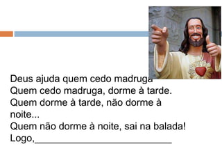 Deus ajuda quem cedo madruga
Quem cedo madruga, dorme à tarde.
Quem dorme à tarde, não dorme à
noite...
Quem não dorme à noite, sai na balada!
Logo,_________________________
 