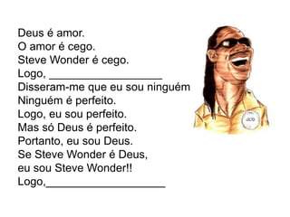 Deus é amor.
O amor é cego.
Steve Wonder é cego.
Logo, __________________
Disseram-me que eu sou ninguém.
Ninguém é perfeito.
Logo, eu sou perfeito.
Mas só Deus é perfeito.
Portanto, eu sou Deus.
Se Steve Wonder é Deus,
eu sou Steve Wonder!!
Logo,___________________
 