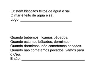Existem biscoitos feitos de água e sal.
O mar é feito de água e sal.
Logo, __________________________
Quando bebemos, ficamos bêbados.
Quando estamos bêbados, dormimos.
Quando dormimos, não cometemos pecados.
Quando não cometemos pecados, vamos para
o Céu.
Então, ________________________________
 
