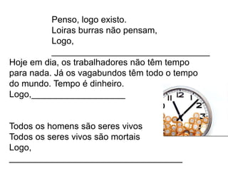 Hoje em dia, os trabalhadores não têm tempo
para nada. Já os vagabundos têm todo o tempo
do mundo. Tempo é dinheiro.
Logo,___________________
Todos os homens são seres vivos
Todos os seres vivos são mortais
Logo,
___________________________________
Penso, logo existo.
Loiras burras não pensam,
Logo,
________________________________
 