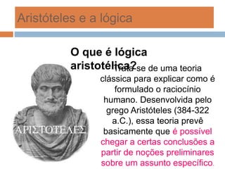 Aristóteles e a lógica
Trata-se de uma teoria
clássica para explicar como é
formulado o raciocínio
humano. Desenvolvida pelo
grego Aristóteles (384-322
a.C.), essa teoria prevê
basicamente que é possível
chegar a certas conclusões a
partir de noções preliminares
sobre um assunto específico.
O que é lógica
aristotélica?
 