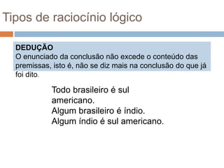 DEDUÇÃO
O enunciado da conclusão não excede o conteúdo das
premissas, isto é, não se diz mais na conclusão do que já
foi dito.
Tipos de raciocínio lógico
Todo brasileiro é sul
americano.
Algum brasileiro é índio.
Algum índio é sul americano.
 