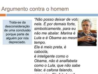 Trata-se da
desconsideração
de uma conclusão
porque parte de
alguém por nós
depreciado.
“Não posso deixar de votar
nela. É por demais forte,
simbolicamente, para eu
não me abalar. Marina é
Lula e é Obama ao mesmo
tempo.
Ela é meio preta, é
cabocla,
é inteligente como o
Obama, não é analfabeta
como o Lula, que não sabe
falar, é cafona falando,
Argumento contra o homem
 