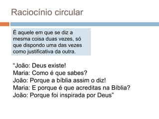 É aquele em que se diz a
mesma coisa duas vezes, só
que dispondo uma das vezes
como justificativa da outra.
Raciocínio circular
“João: Deus existe!
Maria: Como é que sabes?
João: Porque a bíblia assim o diz!
Maria: E porque é que acreditas na Bíblia?
João: Porque foi inspirada por Deus”
 