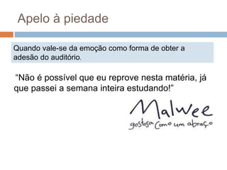 Quando vale-se da emoção como forma de obter a
adesão do auditório.
Apelo à piedade
“Não é possível que eu reprove nesta matéria, já
que passei a semana inteira estudando!”
 