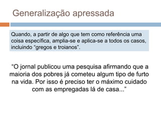 Quando, a partir de algo que tem como referência uma
coisa específica, amplia-se e aplica-se a todos os casos,
incluindo “gregos e troianos”.
Generalização apressada
“O jornal publicou uma pesquisa afirmando que a
maioria dos pobres já cometeu algum tipo de furto
na vida. Por isso é preciso ter o máximo cuidado
com as empregadas lá de casa...”
 