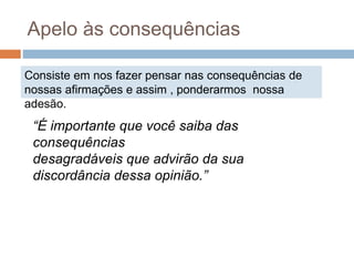 Consiste em nos fazer pensar nas consequências de
nossas afirmações e assim , ponderarmos nossa
adesão.
Apelo às consequências
“É importante que você saiba das
consequências
desagradáveis que advirão da sua
discordância dessa opinião.”
 
