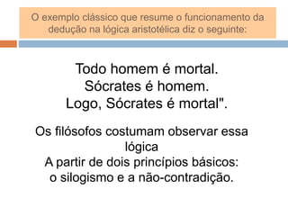 Todo homem é mortal.
Sócrates é homem.
Logo, Sócrates é mortal".
O exemplo clássico que resume o funcionamento da
dedução na lógica aristotélica diz o seguinte:
Os filósofos costumam observar essa
lógica
A partir de dois princípios básicos:
o silogismo e a não-contradição.
 