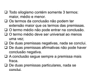  Todo silogismo contém somente 3 termos:
maior, médio e menor.
 Os termos da conclusão não podem ter
extensão maior que os termos das premissas.
 O termo médio não pode entrar na conclusão.
 O termo médio deve ser universal ao menos
uma vez;
 De duas premissas negativas, nada se conclui.
 De duas premissas afirmativas não pode haver
conclusão negativa.
 A conclusão segue sempre a premissa mais
fraca.
 De duas premissas particulares, nada se
conclui.
 