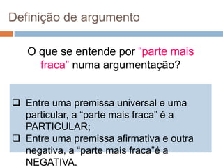 O que se entende por “parte mais
fraca” numa argumentação?
Definição de argumento
 Entre uma premissa universal e uma
particular, a “parte mais fraca” é a
PARTICULAR;
 Entre uma premissa afirmativa e outra
negativa, a “parte mais fraca”é a
NEGATIVA.
 