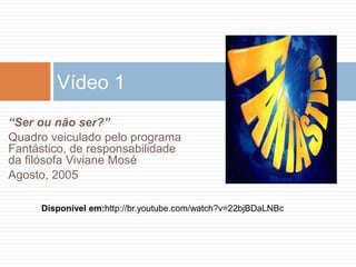 Disponível em:http://br.youtube.com/watch?v=22bjBDaLNBc
Vídeo 1
“Ser ou não ser?”
Quadro veiculado pelo programa
Fantástico, de responsabilidade
da filósofa Viviane Mosé
Agosto, 2005
 