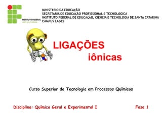 MINISTÉRIO DA EDUCAÇÃO
SECRETARIA DE EDUCAÇÃO PROFISSIONAL E TECNOLÓGICA
INSTITUTO FEDERAL DE EDUCAÇÃO, CIÊNCIA E TECNOLOGIA DE SANTA CATARINA
CAMPUS LAGES
Curso Superior de Tecnologia em Processos Químicos
Disciplina: Química Geral e Experimental I Fase 1
LIGAÇÕES
iônicas
 