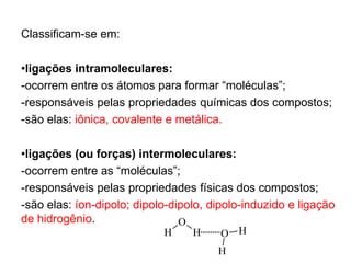 Classificam-se em:
•ligações intramoleculares:
-ocorrem entre os átomos para formar “moléculas”;
-responsáveis pelas propriedades químicas dos compostos;
-são elas: iônica, covalente e metálica.
•ligações (ou forças) intermoleculares:
-ocorrem entre as “moléculas”;
-responsáveis pelas propriedades físicas dos compostos;
-são elas: íon-dipolo; dipolo-dipolo, dipolo-induzido e ligação
de hidrogênio.
H
O
H H
O
H
 
