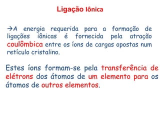 Ligação Iônica
A energia requerida para a formação de
ligações iônicas é fornecida pela atração
coulômbica entre os íons de cargas opostas num
retículo cristalino.
Estes íons formam-se pela transferência de
elétrons dos átomos de um elemento para os
átomos de outros elementos.
 