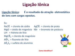 Ligação Iônica: É o resultado da atração eletrostática
de íons com cargas opostas.
Ex:
NaCℓ = cloreto de sódio AgCℓ = cloreto de prata
MgO = óxido de magnésio KBr = brometo de potássio
LiH = hidreto de lítio
MgCℓ2 = cloreto de magnésio
AℓF3 = fluoreto de lítio
Aℓ2S3 = sulfeto de alumínio
Ligação Iônica
Como identificar?
 
