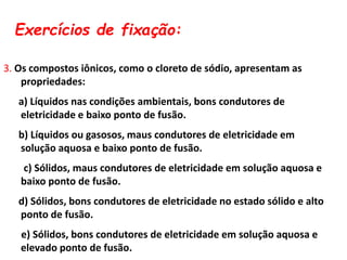 Exercícios de fixação:
3. Os compostos iônicos, como o cloreto de sódio, apresentam as
propriedades:
a) Líquidos nas condições ambientais, bons condutores de
eletricidade e baixo ponto de fusão.
b) Líquidos ou gasosos, maus condutores de eletricidade em
solução aquosa e baixo ponto de fusão.
c) Sólidos, maus condutores de eletricidade em solução aquosa e
baixo ponto de fusão.
d) Sólidos, bons condutores de eletricidade no estado sólido e alto
ponto de fusão.
e) Sólidos, bons condutores de eletricidade em solução aquosa e
elevado ponto de fusão.
 