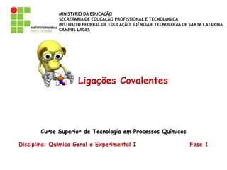 MINISTÉRIO DA EDUCAÇÃO
SECRETARIA DE EDUCAÇÃO PROFISSIONAL E TECNOLÓGICA
INSTITUTO FEDERAL DE EDUCAÇÃO, CIÊNCIA E TECNOLOGIA DE SANTA CATARINA
CAMPUS LAGES
Ligações Covalentes
Curso Superior de Tecnologia em Processos Químicos
Disciplina: Química Geral e Experimental I Fase 1
 